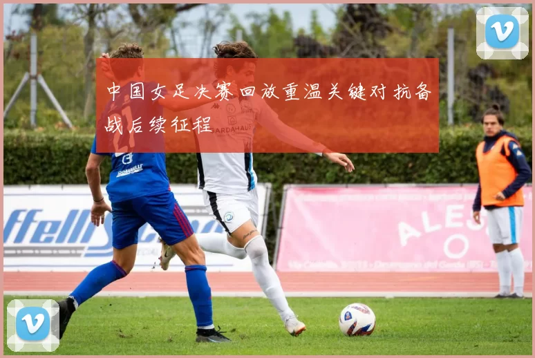 中国女足决赛回放重温关键对抗备战后续征程