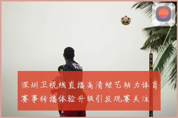 深圳卫视线直播高清综艺助力体育赛事转播体验升级引发观赛关注