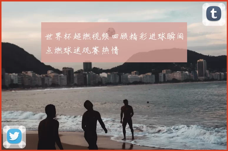 世界杯超燃视频回顾精彩进球瞬间点燃球迷观赛热情