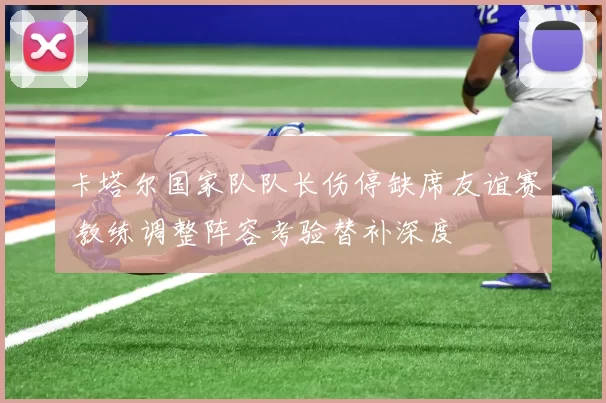 卡塔尔国家队队长伤停缺席友谊赛 教练调整阵容考验替补深度