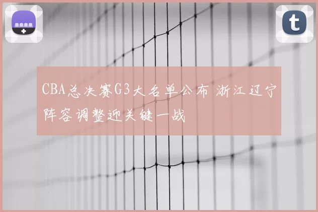 CBA总决赛G3大名单公布 浙江辽宁阵容调整迎关键一战