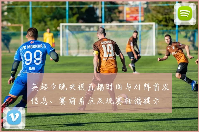 英超今晚央视直播时间与对阵首发信息、赛前看点及观赛转播提示