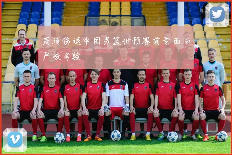 周琦伤退中国男篮世预赛前景面临严峻考验