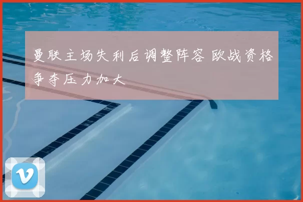 曼联主场失利后调整阵容 欧战资格争夺压力加大
