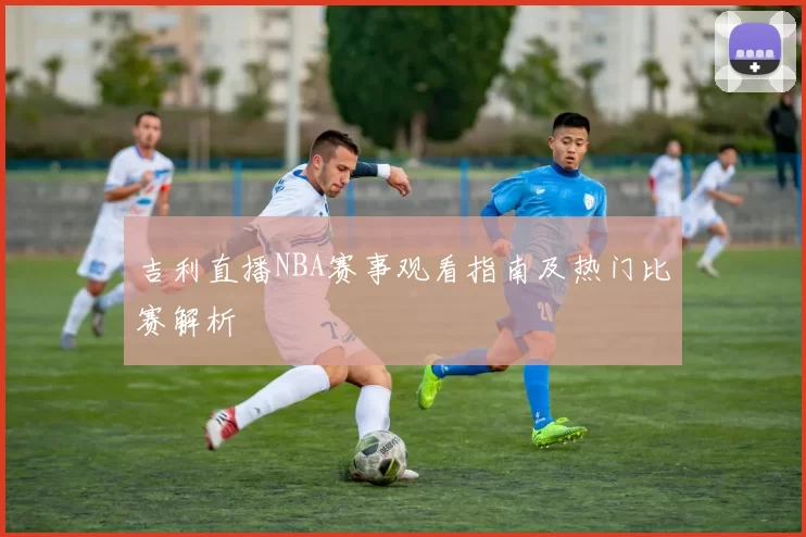 吉利直播NBA赛事观看指南及热门比赛解析
