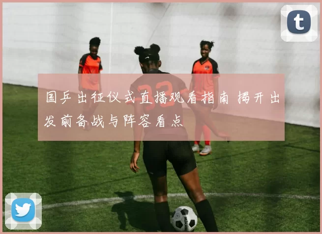 国乒出征仪式直播观看指南 揭开出发前备战与阵容看点