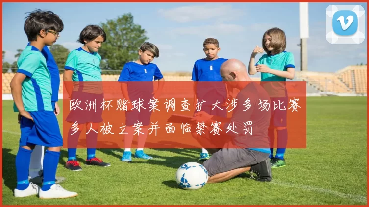欧洲杯赌球案调查扩大涉多场比赛多人被立案并面临禁赛处罚