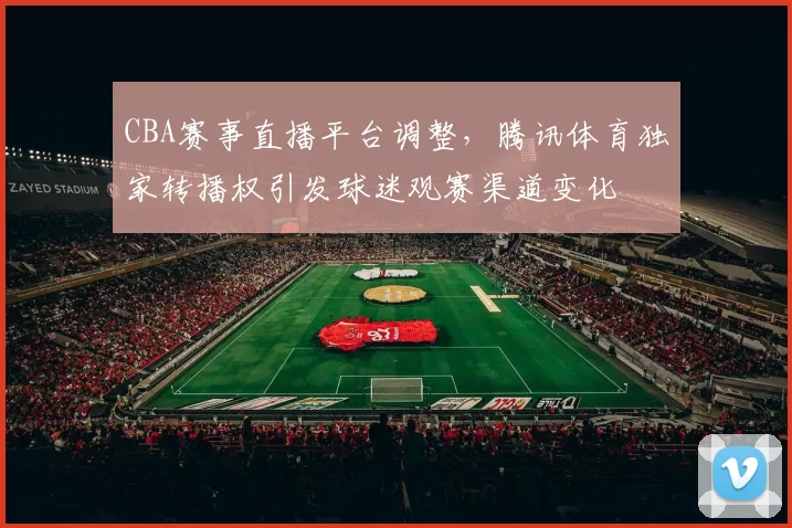 CBA赛事直播平台调整，腾讯体育独家转播权引发球迷观赛渠道变化