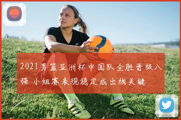 2021男篮亚洲杯中国队全胜晋级八强 小组赛表现稳定成出线关键