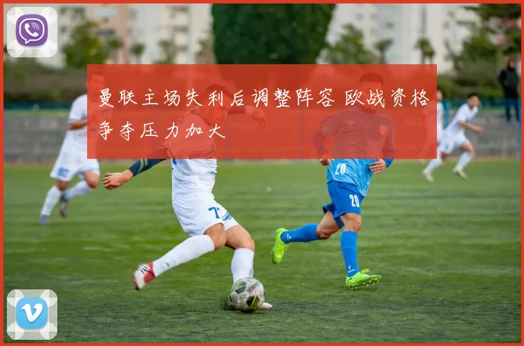 曼联主场失利后调整阵容 欧战资格争夺压力加大