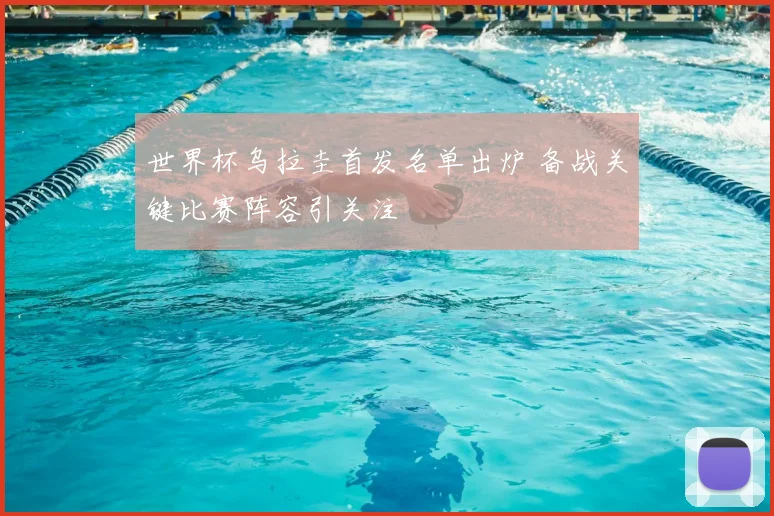 世界杯乌拉圭首发名单出炉 备战关键比赛阵容引关注