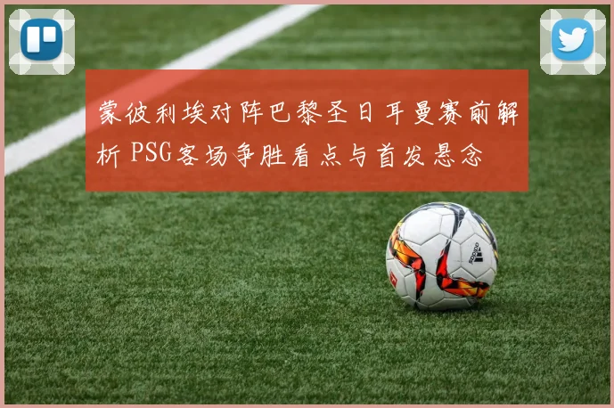 蒙彼利埃对阵巴黎圣日耳曼赛前解析 PSG客场争胜看点与首发悬念