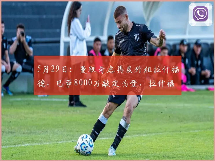 5月29日:曼联考虑再度外租拉什福德,巴萨8000万敲定戈登,拉什福德该何去何从?_欧元_合同_纽卡斯尔联