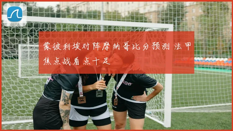 蒙彼利埃对阵摩纳哥比分预测 法甲焦点战看点十足
