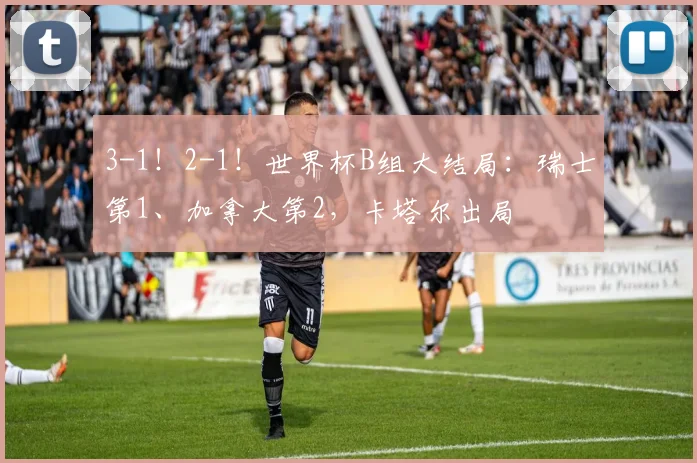 3-1！2-1！世界杯B组大结局：瑞士第1、加拿大第2，卡塔尔出局