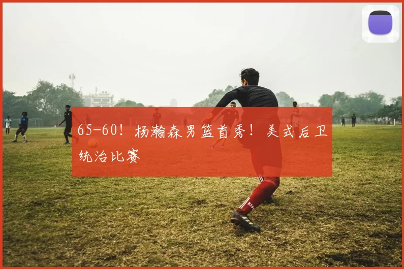 65-60！杨瀚森男篮首秀！美式后卫统治比赛
