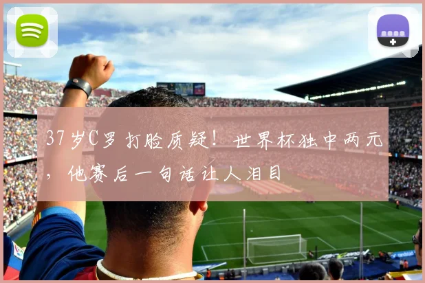 37岁C罗打脸质疑！世界杯独中两元，他赛后一句话让人泪目