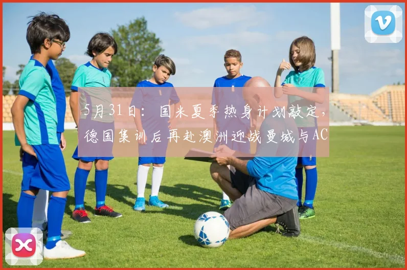 5月31日：国米夏季热身计划敲定，德国集训后再赴澳洲迎战曼城与AC米兰_比赛_意甲_尤文图斯