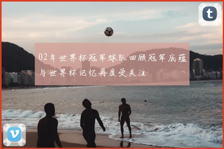 02年世界杯冠军球队回顾冠军底蕴与世界杯记忆再度受关注