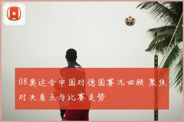 08奥运会中国对德国赛况回顾 聚焦对决看点与比赛走势