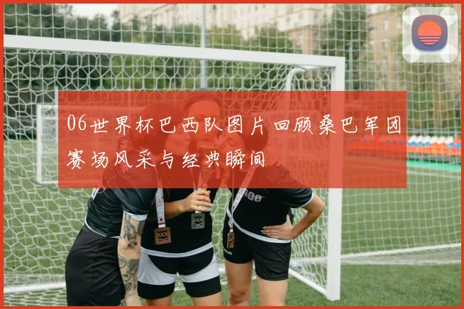 06世界杯巴西队图片回顾桑巴军团赛场风采与经典瞬间