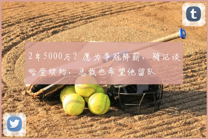 2年5000万?愿为争冠降薪,骑记谈哈登续约,总裁也希望他留队
