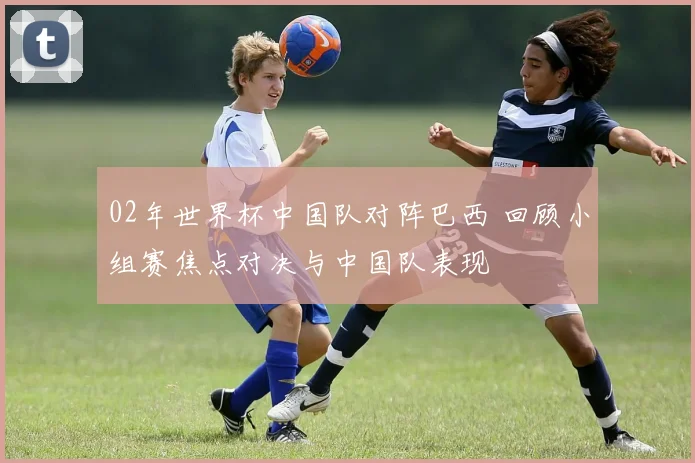 02年世界杯中国队对阵巴西 回顾小组赛焦点对决与中国队表现