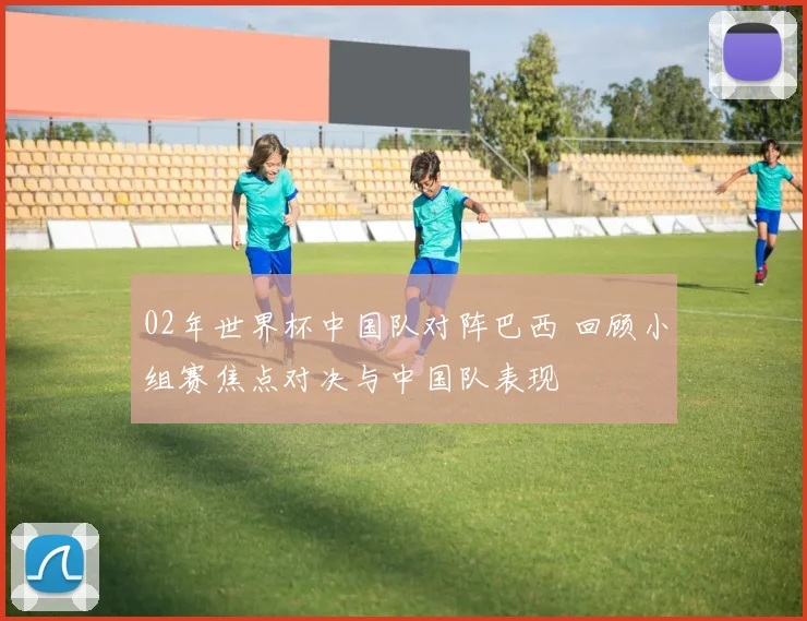 02年世界杯中国队对阵巴西 回顾小组赛焦点对决与中国队表现