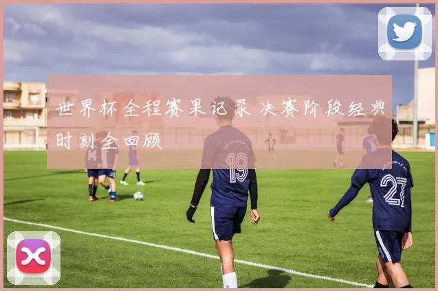 世界杯全程赛果记录 决赛阶段经典时刻全回顾