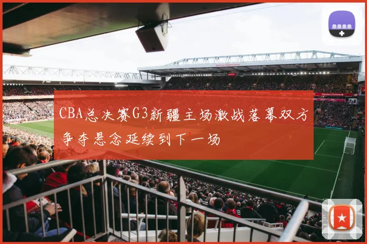 CBA总决赛G3新疆主场激战落幕双方争夺悬念延续到下一场