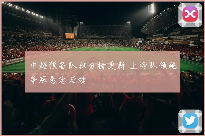 中超预备队积分榜更新 上海队领跑争冠悬念延续