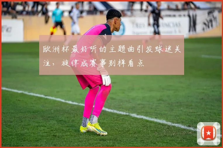 欧洲杯最好听的主题曲引发球迷关注，旋律成赛事别样看点